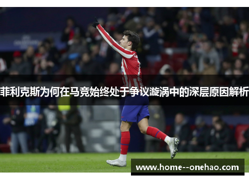 菲利克斯为何在马竞始终处于争议漩涡中的深层原因解析