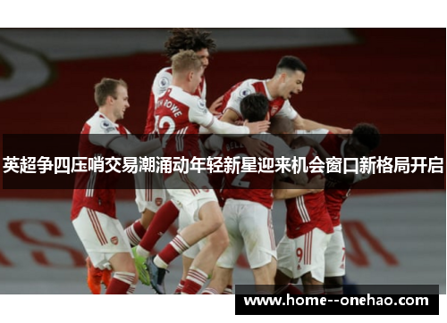 英超争四压哨交易潮涌动年轻新星迎来机会窗口新格局开启