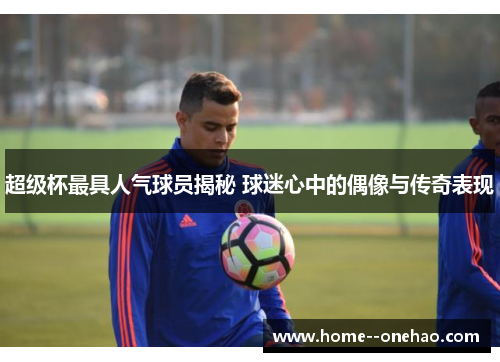 超级杯最具人气球员揭秘 球迷心中的偶像与传奇表现 超级杯最具人气球员揭秘 球迷心中的偶像与传奇表现