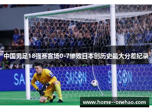 中国男足18强赛客场0-7惨败日本创历史最大分差纪录