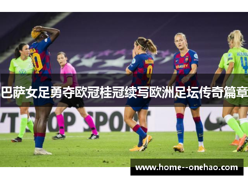 巴萨女足勇夺欧冠桂冠续写欧洲足坛传奇篇章