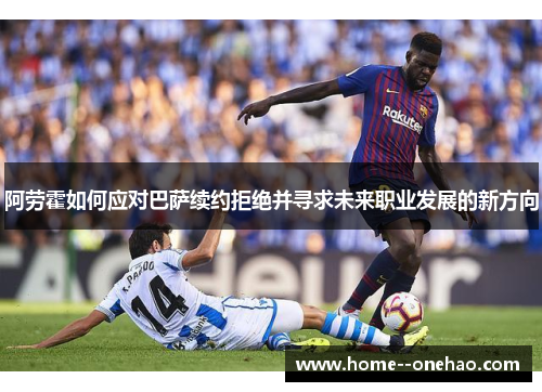 阿劳霍如何应对巴萨续约拒绝并寻求未来职业发展的新方向