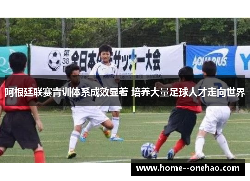 阿根廷联赛青训体系成效显著 培养大量足球人才走向世界