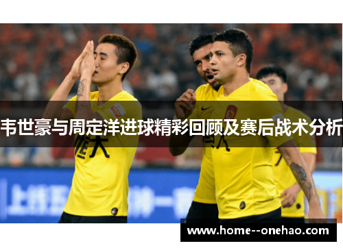 韦世豪与周定洋进球精彩回顾及赛后战术分析