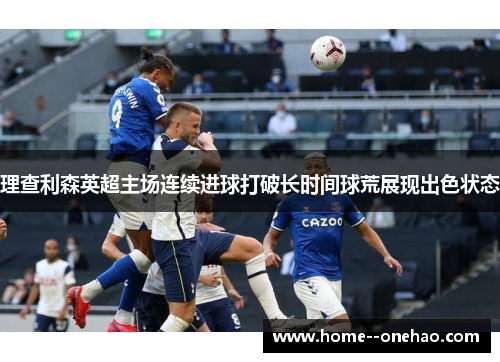 理查利森英超主场连续进球打破长时间球荒展现出色状态 理查利森英超主场连续进球打破长时间球荒展现出色状态